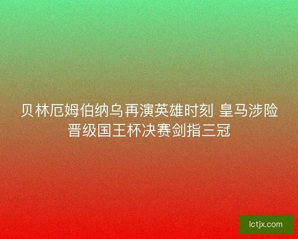 贝林厄姆伯纳乌再演英雄时刻 皇马涉险晋级国王杯决赛剑指三冠