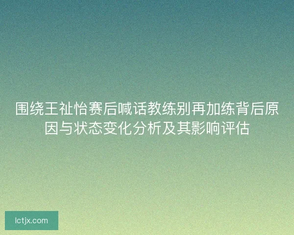 围绕王祉怡赛后喊话教练别再加练背后原因与状态变化分析及其影响评估