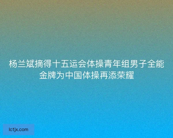 杨兰斌摘得十五运会体操青年组男子全能金牌为中国体操再添荣耀
