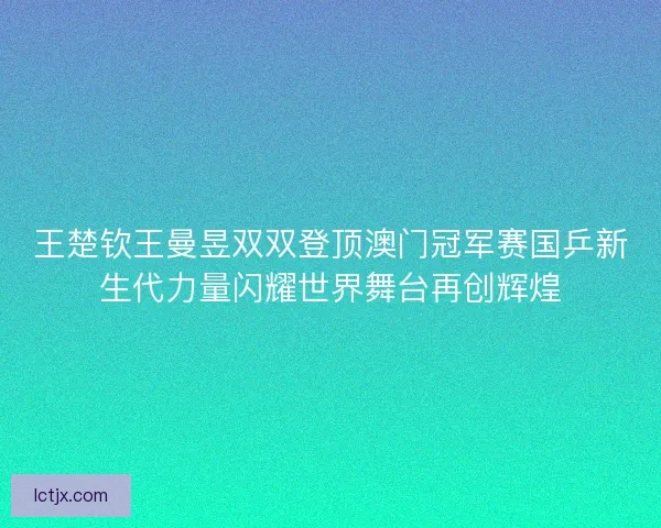 王楚钦王曼昱双双登顶澳门冠军赛国乒新生代力量闪耀世界舞台再创辉煌